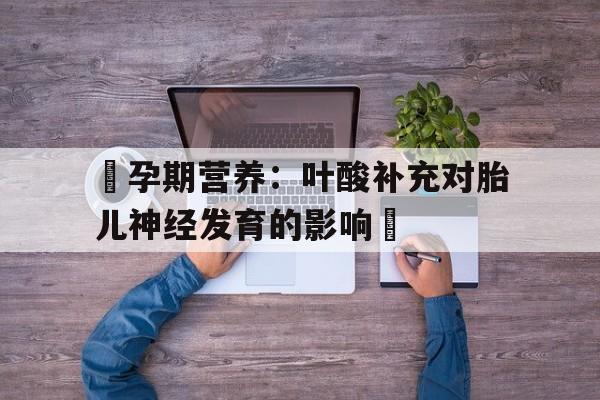 包含‌孕期营养：叶酸补充对胎儿神经发育的影响‌的词条